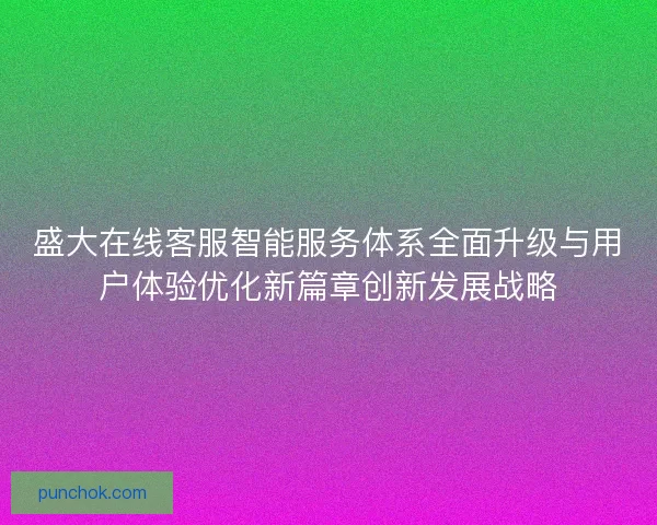 盛大在线客服智能服务体系全面升级与用户体验优化新篇章创新发展战略