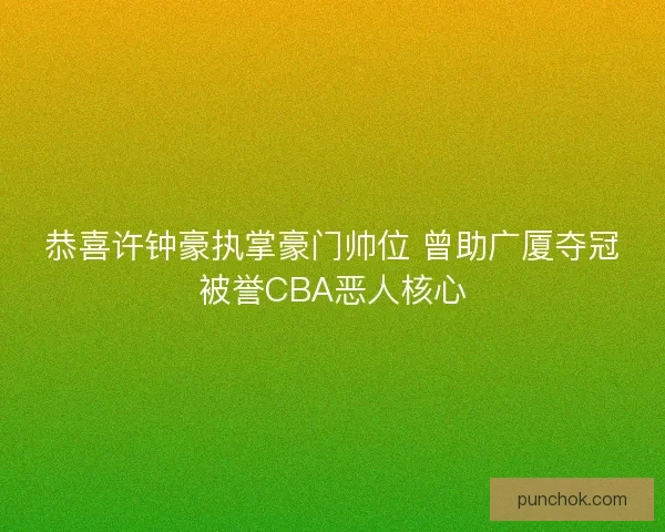 恭喜许钟豪执掌豪门帅位 曾助广厦夺冠被誉CBA恶人核心